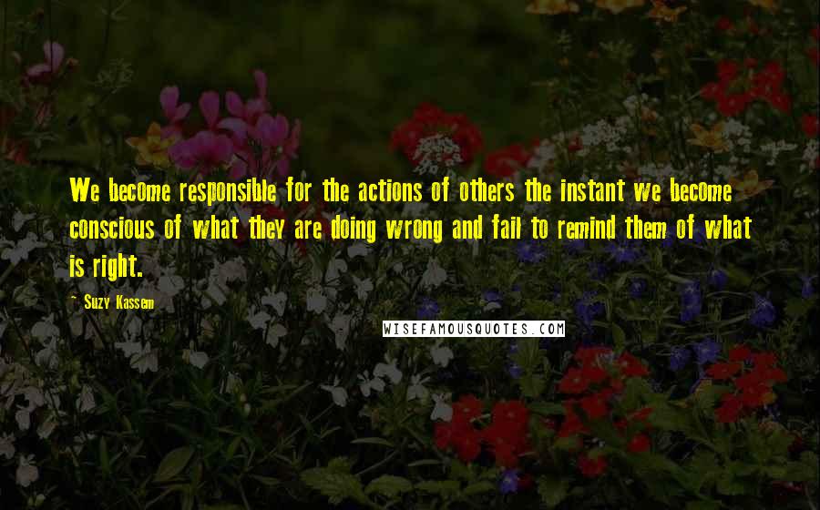 Suzy Kassem Quotes: We become responsible for the actions of others the instant we become conscious of what they are doing wrong and fail to remind them of what is right.