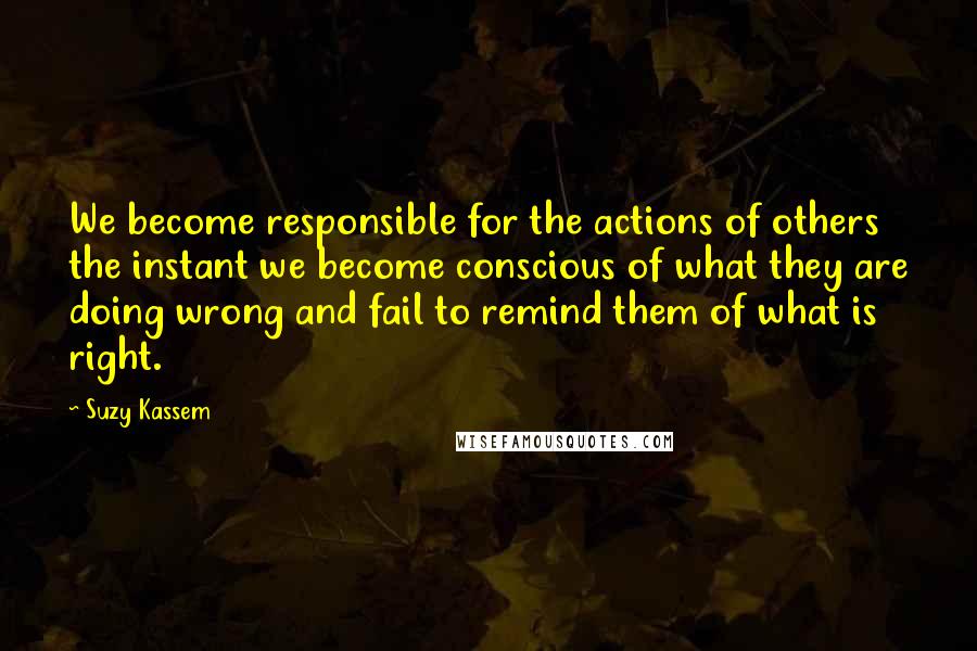 Suzy Kassem Quotes: We become responsible for the actions of others the instant we become conscious of what they are doing wrong and fail to remind them of what is right.