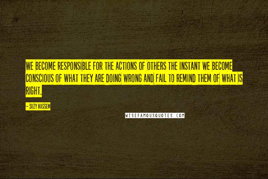 Suzy Kassem Quotes: We become responsible for the actions of others the instant we become conscious of what they are doing wrong and fail to remind them of what is right.