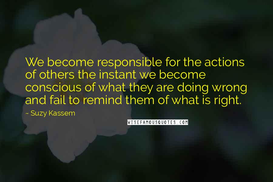 Suzy Kassem Quotes: We become responsible for the actions of others the instant we become conscious of what they are doing wrong and fail to remind them of what is right.