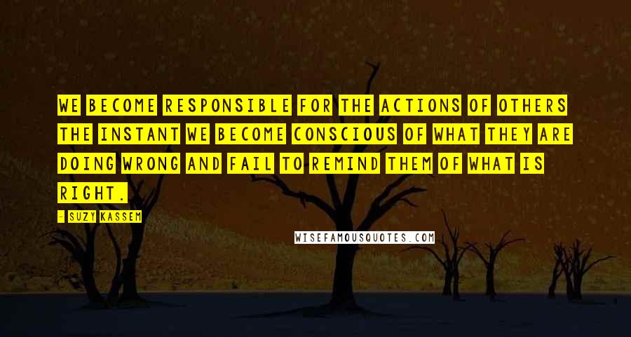 Suzy Kassem Quotes: We become responsible for the actions of others the instant we become conscious of what they are doing wrong and fail to remind them of what is right.