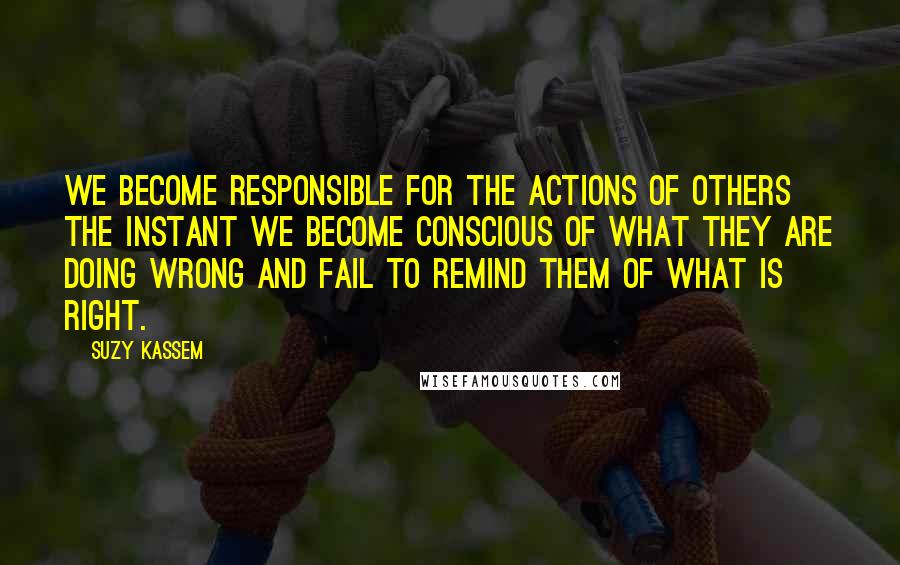 Suzy Kassem Quotes: We become responsible for the actions of others the instant we become conscious of what they are doing wrong and fail to remind them of what is right.