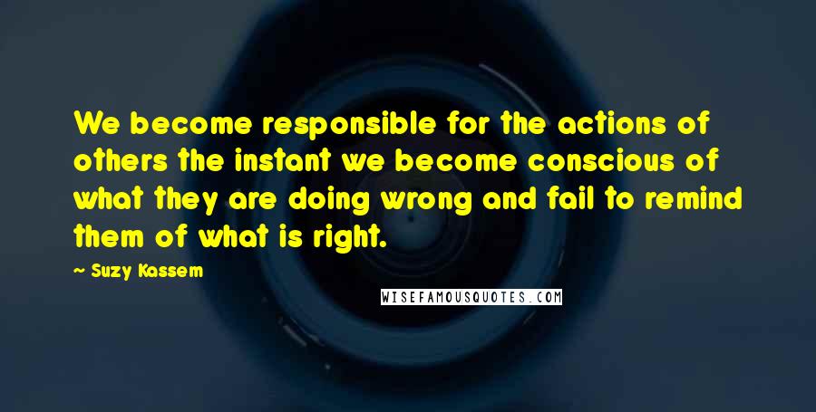 Suzy Kassem Quotes: We become responsible for the actions of others the instant we become conscious of what they are doing wrong and fail to remind them of what is right.