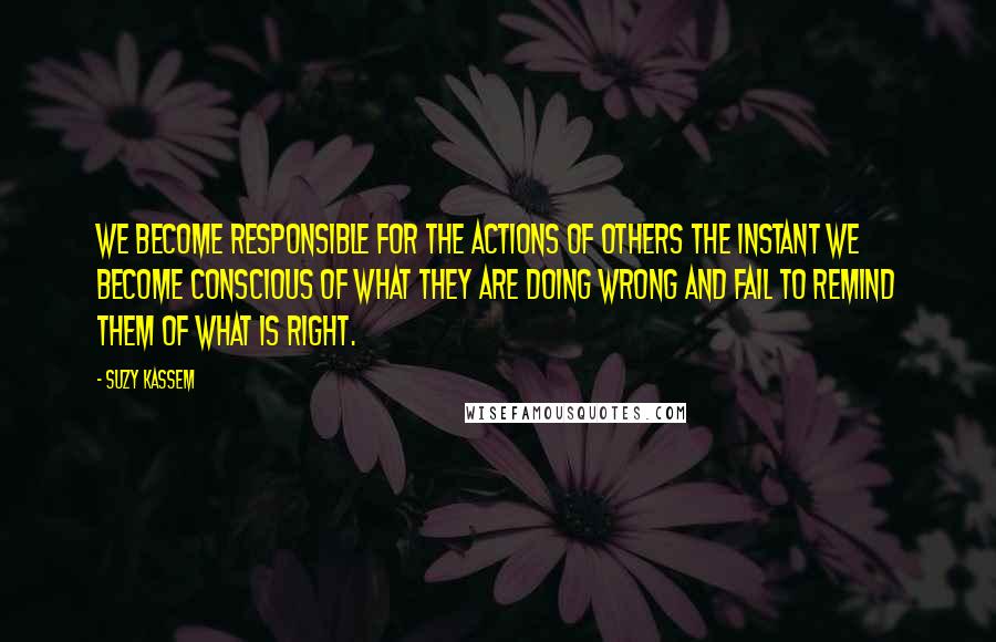 Suzy Kassem Quotes: We become responsible for the actions of others the instant we become conscious of what they are doing wrong and fail to remind them of what is right.