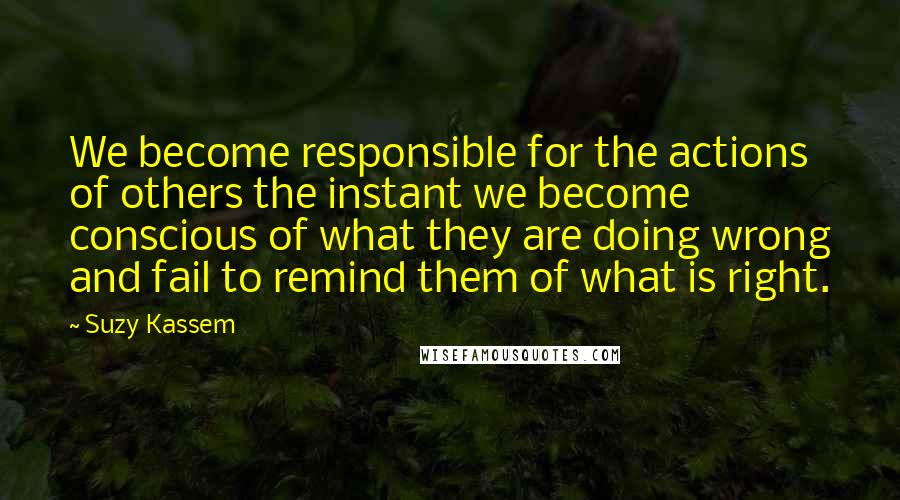 Suzy Kassem Quotes: We become responsible for the actions of others the instant we become conscious of what they are doing wrong and fail to remind them of what is right.