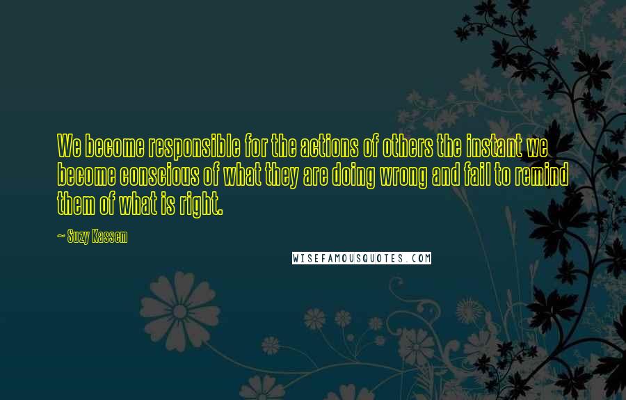 Suzy Kassem Quotes: We become responsible for the actions of others the instant we become conscious of what they are doing wrong and fail to remind them of what is right.