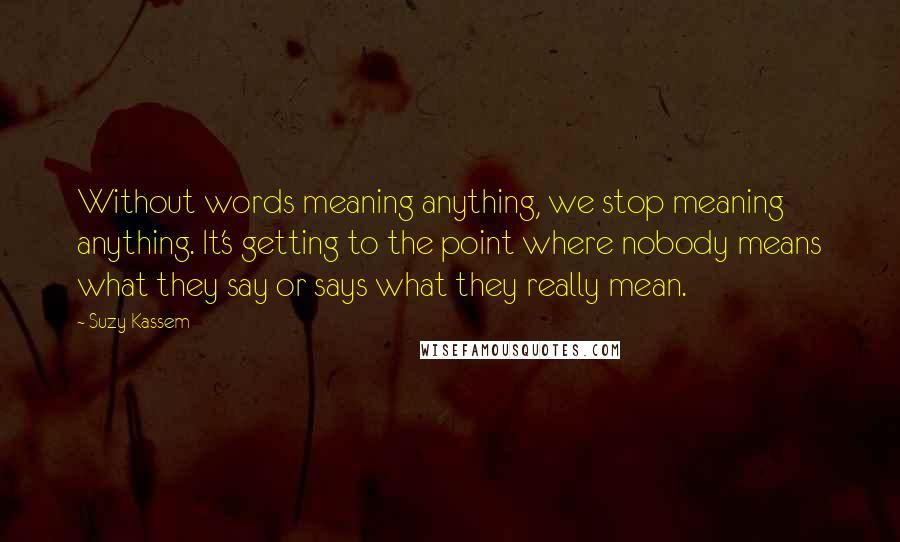 Suzy Kassem Quotes: Without words meaning anything, we stop meaning anything. It's getting to the point where nobody means what they say or says what they really mean.