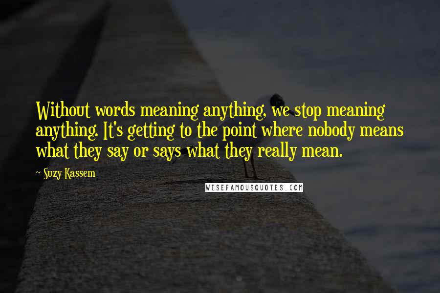 Suzy Kassem Quotes: Without words meaning anything, we stop meaning anything. It's getting to the point where nobody means what they say or says what they really mean.