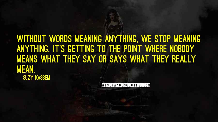 Suzy Kassem Quotes: Without words meaning anything, we stop meaning anything. It's getting to the point where nobody means what they say or says what they really mean.
