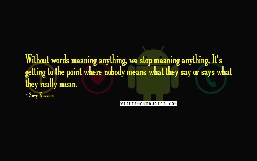 Suzy Kassem Quotes: Without words meaning anything, we stop meaning anything. It's getting to the point where nobody means what they say or says what they really mean.