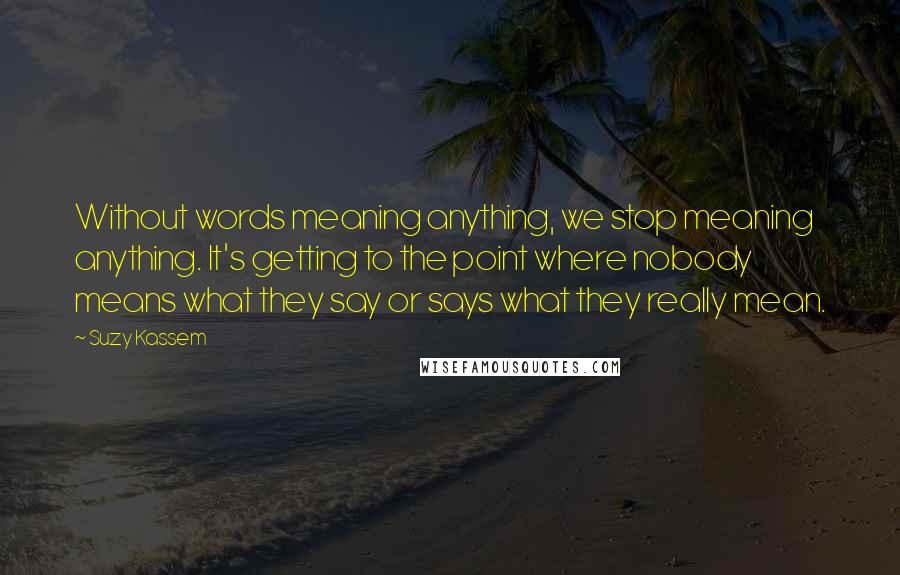 Suzy Kassem Quotes: Without words meaning anything, we stop meaning anything. It's getting to the point where nobody means what they say or says what they really mean.