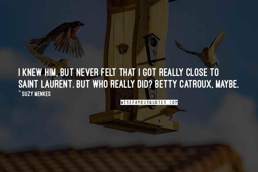 Suzy Menkes Quotes: I knew him, but never felt that I got really close to Saint Laurent. But who really did? Betty Catroux, maybe.
