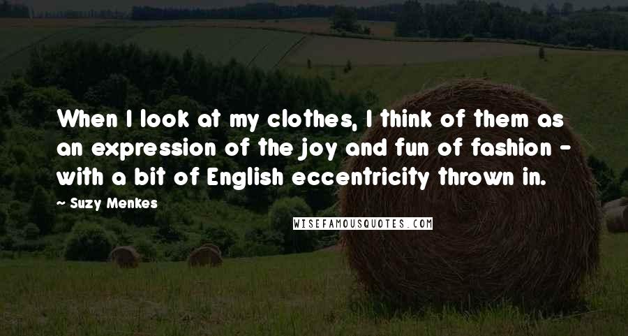 Suzy Menkes Quotes: When I look at my clothes, I think of them as an expression of the joy and fun of fashion - with a bit of English eccentricity thrown in.