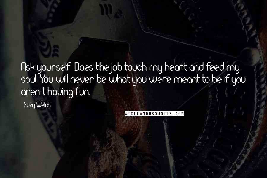Suzy Welch Quotes: Ask yourself: Does the job touch my heart and feed my soul? You will never be what you were meant to be if you aren't having fun.