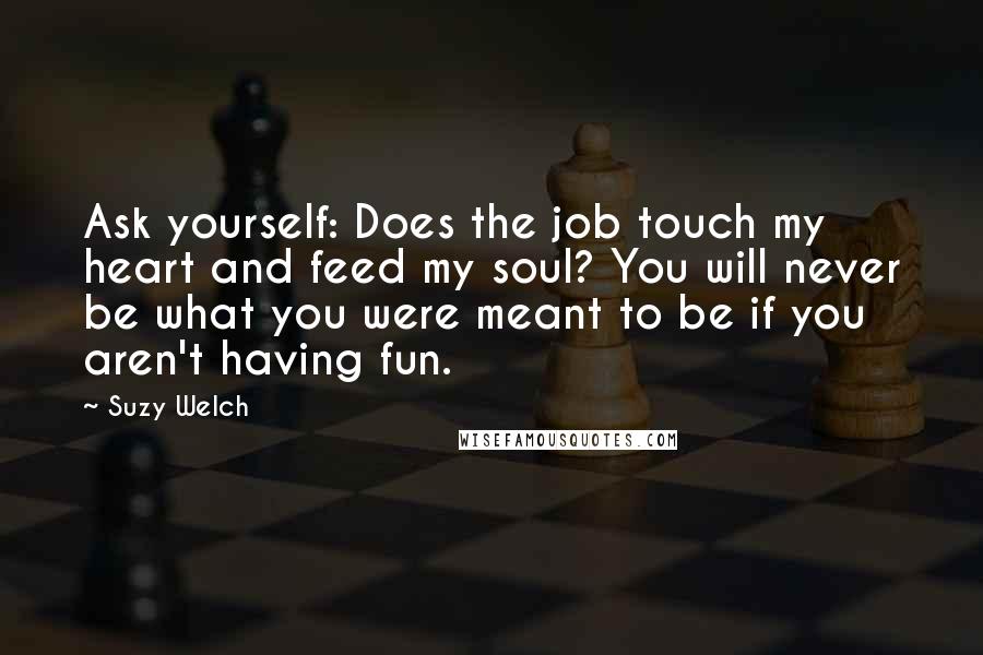 Suzy Welch Quotes: Ask yourself: Does the job touch my heart and feed my soul? You will never be what you were meant to be if you aren't having fun.