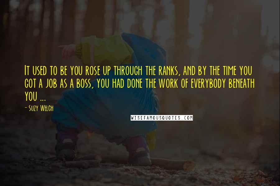 Suzy Welch Quotes: It used to be you rose up through the ranks, and by the time you got a job as a boss, you had done the work of everybody beneath you ...