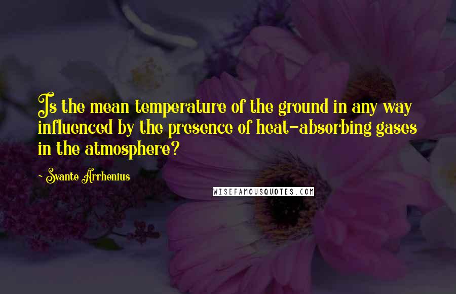 Svante Arrhenius Quotes: Is the mean temperature of the ground in any way influenced by the presence of heat-absorbing gases in the atmosphere?