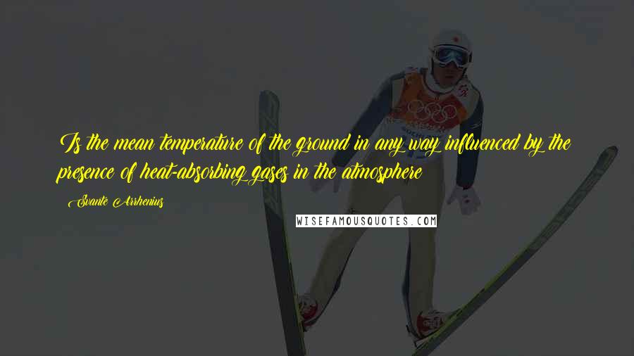 Svante Arrhenius Quotes: Is the mean temperature of the ground in any way influenced by the presence of heat-absorbing gases in the atmosphere?