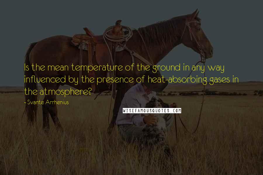 Svante Arrhenius Quotes: Is the mean temperature of the ground in any way influenced by the presence of heat-absorbing gases in the atmosphere?