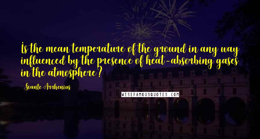 Svante Arrhenius Quotes: Is the mean temperature of the ground in any way influenced by the presence of heat-absorbing gases in the atmosphere?