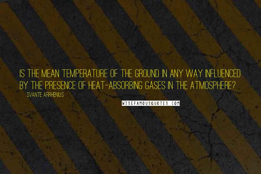 Svante Arrhenius Quotes: Is the mean temperature of the ground in any way influenced by the presence of heat-absorbing gases in the atmosphere?