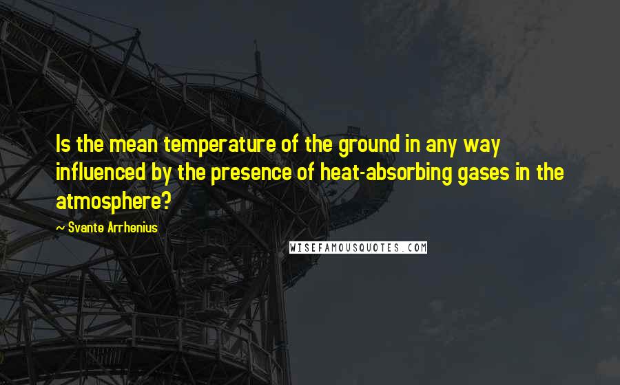 Svante Arrhenius Quotes: Is the mean temperature of the ground in any way influenced by the presence of heat-absorbing gases in the atmosphere?