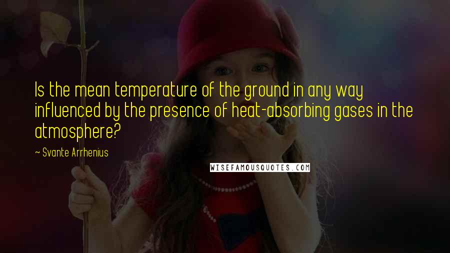 Svante Arrhenius Quotes: Is the mean temperature of the ground in any way influenced by the presence of heat-absorbing gases in the atmosphere?