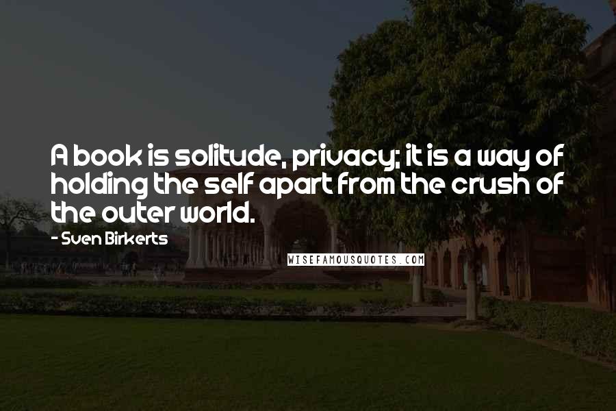 Sven Birkerts Quotes: A book is solitude, privacy; it is a way of holding the self apart from the crush of the outer world.