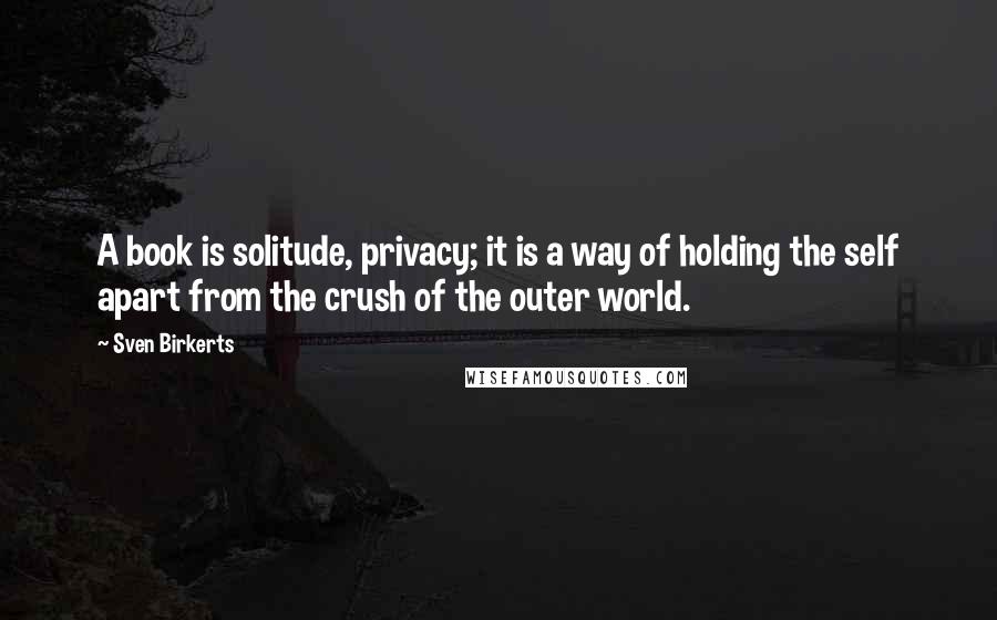 Sven Birkerts Quotes: A book is solitude, privacy; it is a way of holding the self apart from the crush of the outer world.