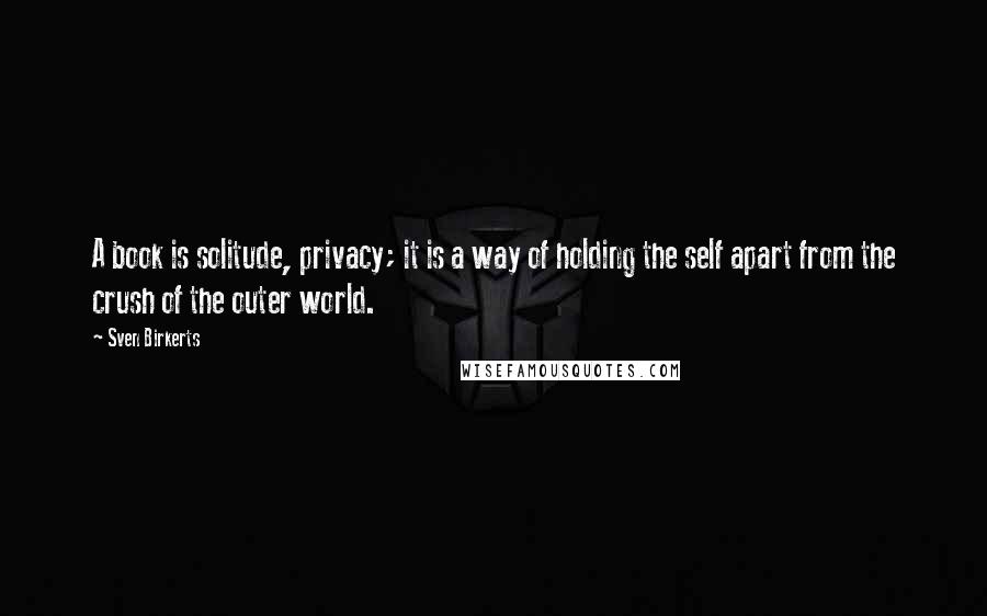 Sven Birkerts Quotes: A book is solitude, privacy; it is a way of holding the self apart from the crush of the outer world.