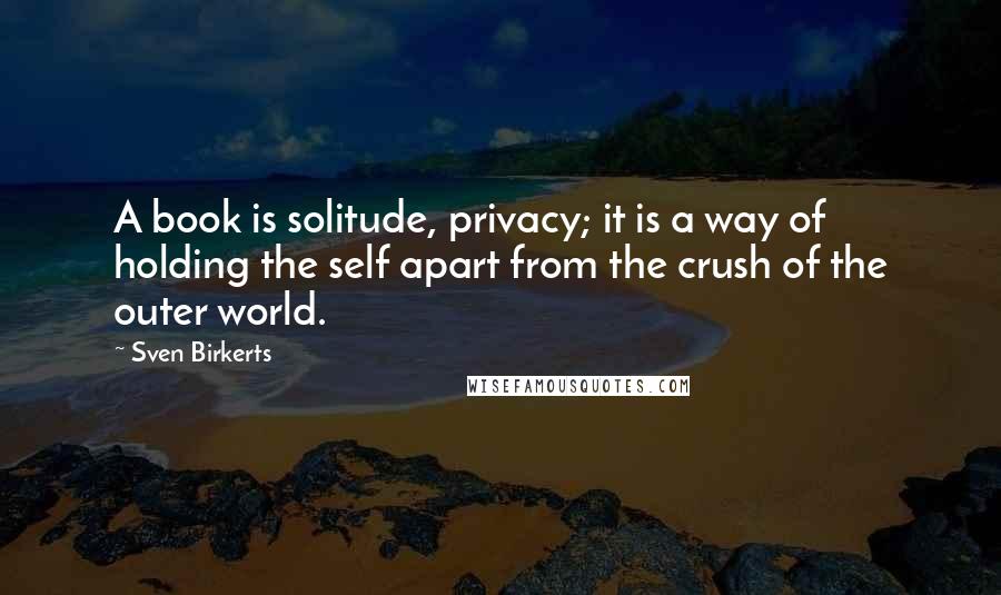 Sven Birkerts Quotes: A book is solitude, privacy; it is a way of holding the self apart from the crush of the outer world.