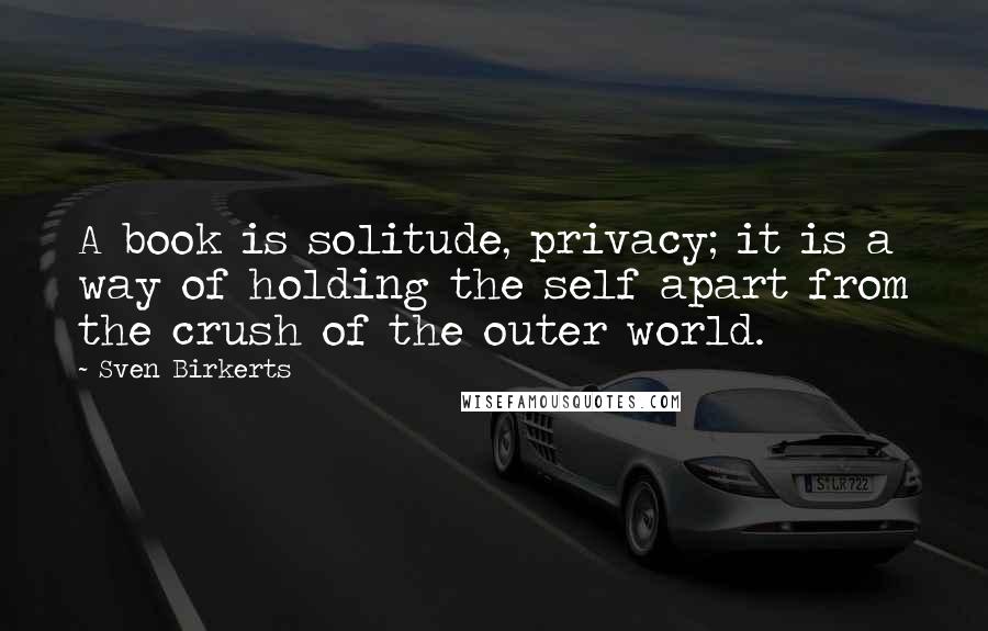 Sven Birkerts Quotes: A book is solitude, privacy; it is a way of holding the self apart from the crush of the outer world.