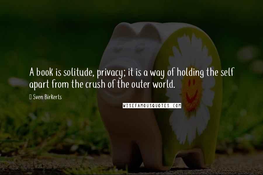 Sven Birkerts Quotes: A book is solitude, privacy; it is a way of holding the self apart from the crush of the outer world.