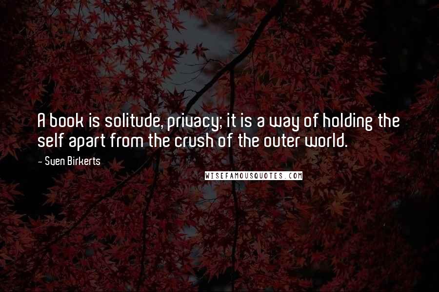 Sven Birkerts Quotes: A book is solitude, privacy; it is a way of holding the self apart from the crush of the outer world.