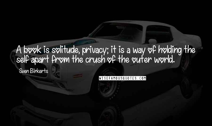 Sven Birkerts Quotes: A book is solitude, privacy; it is a way of holding the self apart from the crush of the outer world.