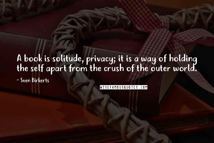 Sven Birkerts Quotes: A book is solitude, privacy; it is a way of holding the self apart from the crush of the outer world.