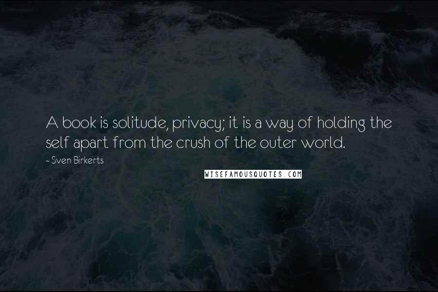 Sven Birkerts Quotes: A book is solitude, privacy; it is a way of holding the self apart from the crush of the outer world.