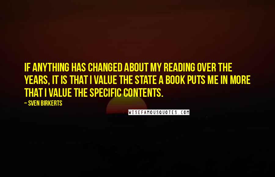 Sven Birkerts Quotes: If anything has changed about my reading over the years, it is that I value the state a book puts me in more that I value the specific contents.