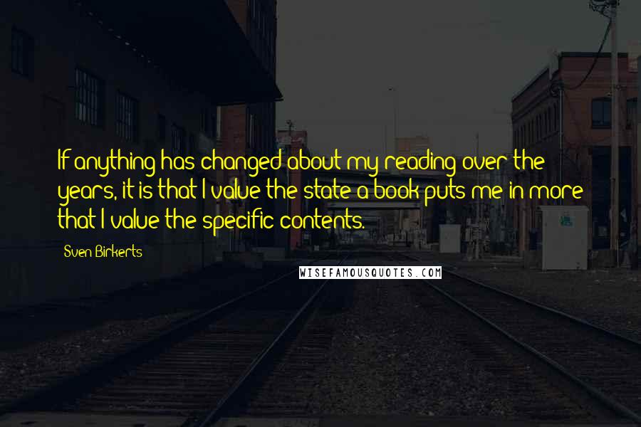 Sven Birkerts Quotes: If anything has changed about my reading over the years, it is that I value the state a book puts me in more that I value the specific contents.