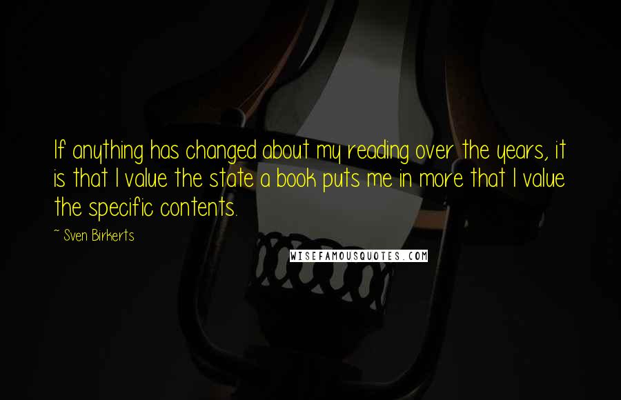 Sven Birkerts Quotes: If anything has changed about my reading over the years, it is that I value the state a book puts me in more that I value the specific contents.