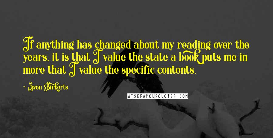 Sven Birkerts Quotes: If anything has changed about my reading over the years, it is that I value the state a book puts me in more that I value the specific contents.