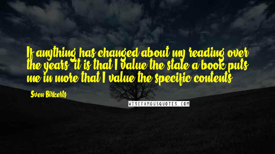 Sven Birkerts Quotes: If anything has changed about my reading over the years, it is that I value the state a book puts me in more that I value the specific contents.