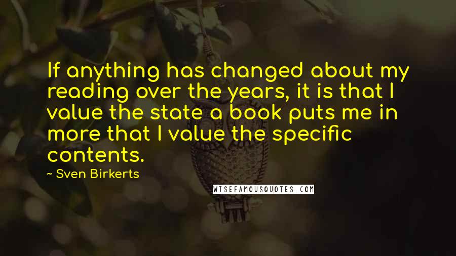 Sven Birkerts Quotes: If anything has changed about my reading over the years, it is that I value the state a book puts me in more that I value the specific contents.