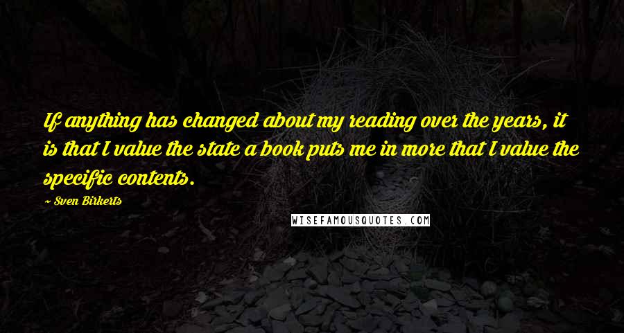 Sven Birkerts Quotes: If anything has changed about my reading over the years, it is that I value the state a book puts me in more that I value the specific contents.