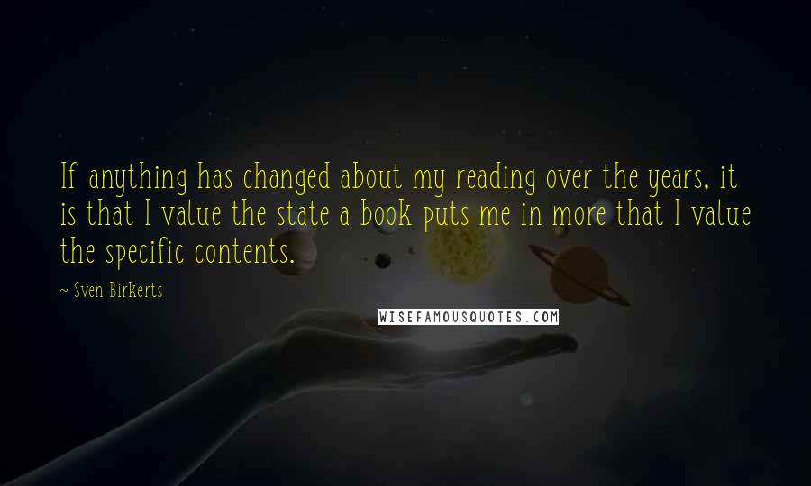 Sven Birkerts Quotes: If anything has changed about my reading over the years, it is that I value the state a book puts me in more that I value the specific contents.