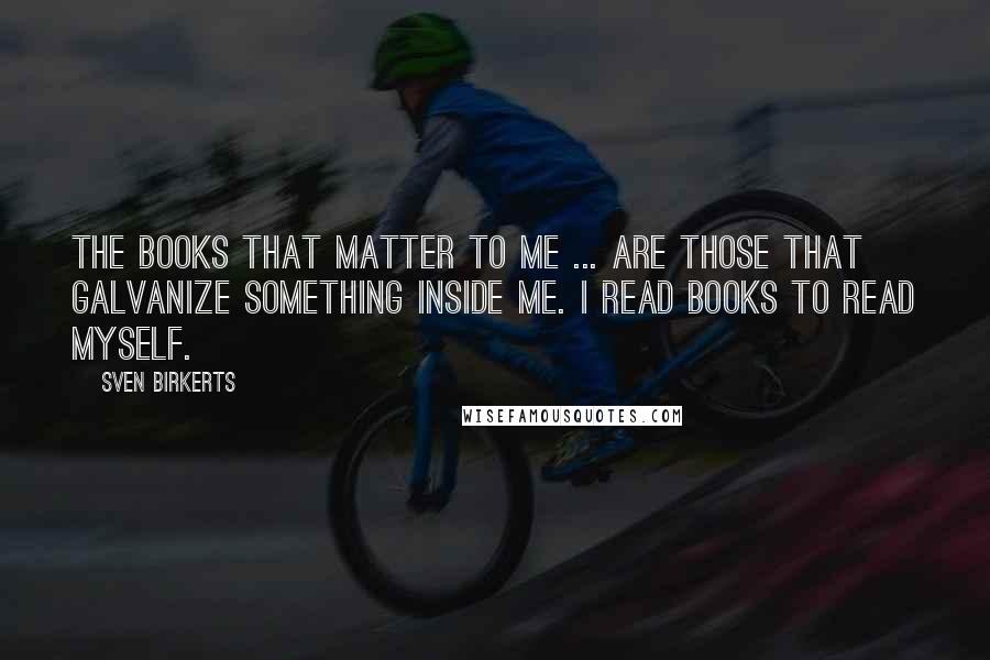 Sven Birkerts Quotes: The books that matter to me ... are those that galvanize something inside me. I read books to read myself.
