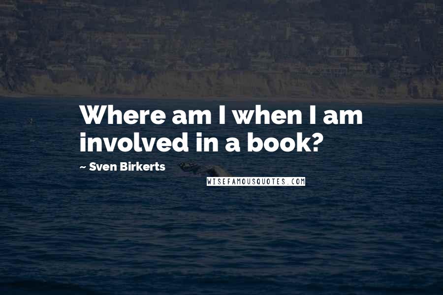 Sven Birkerts Quotes: Where am I when I am involved in a book?