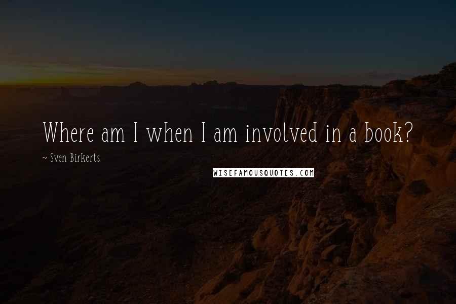 Sven Birkerts Quotes: Where am I when I am involved in a book?