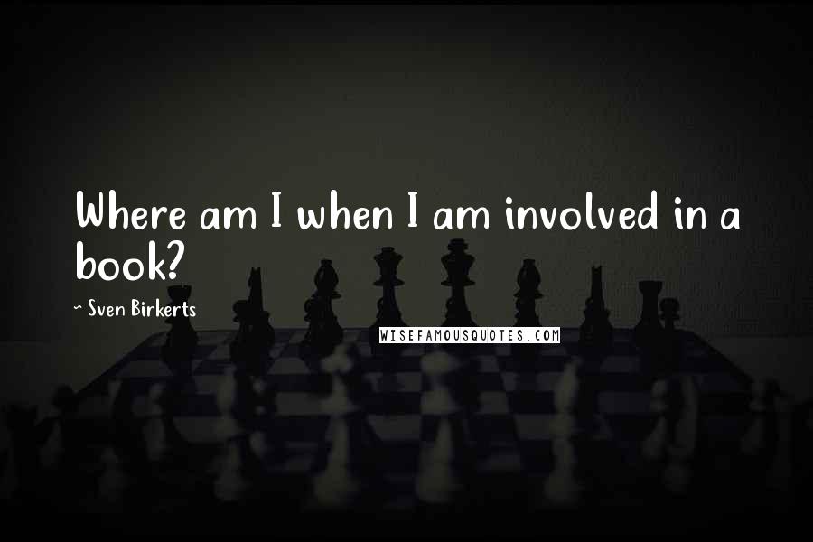 Sven Birkerts Quotes: Where am I when I am involved in a book?