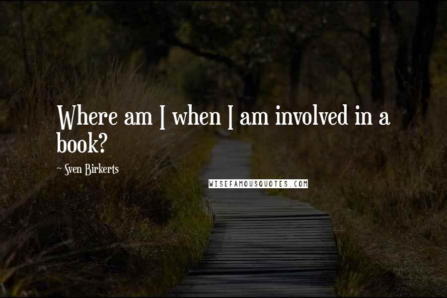 Sven Birkerts Quotes: Where am I when I am involved in a book?